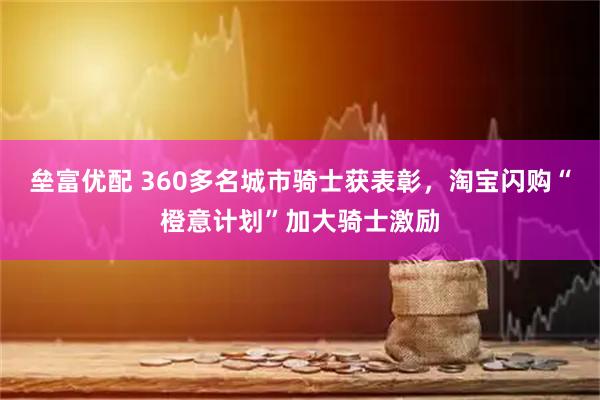 垒富优配 360多名城市骑士获表彰，淘宝闪购“橙意计划”加大骑士激励