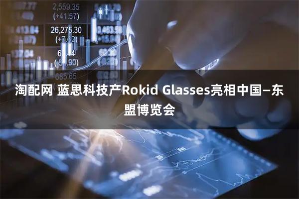 淘配网 蓝思科技产Rokid Glasses亮相中国—东盟博览会