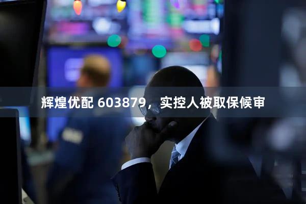 辉煌优配 603879，实控人被取保候审
