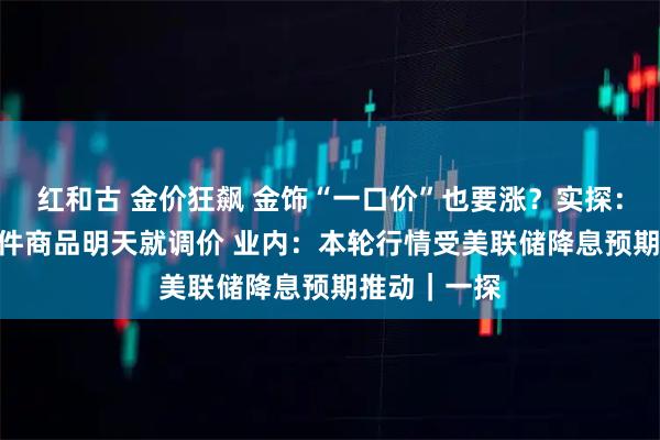 红和古 金价狂飙 金饰“一口价”也要涨？实探：某门店100件商品明天就调价 业内：本轮行情受美联储降息预期推动｜一探
