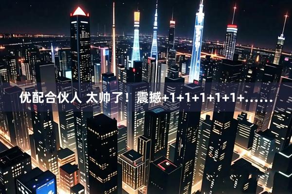 优配合伙人 太帅了！震撼+1+1+1+1+1+……