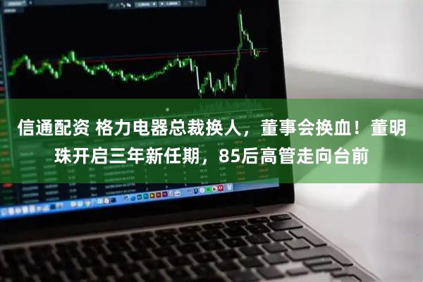 信通配资 格力电器总裁换人，董事会换血！董明珠开启三年新任期，85后高管走向台前