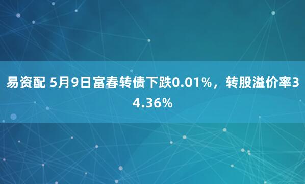 易资配 5月9日富春转债下跌0.01%，转股溢价率34.36%