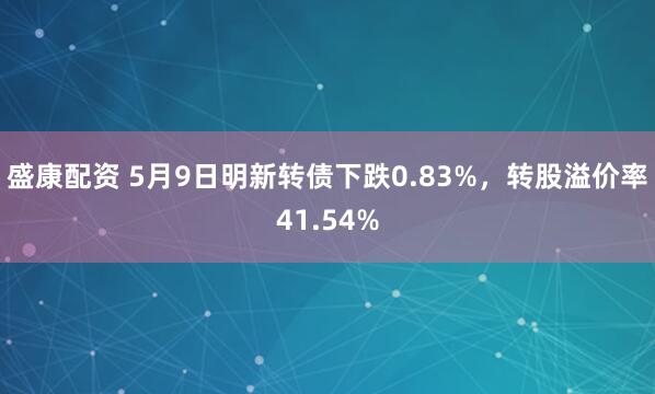 盛康配资 5月9日明新转债下跌0.83%，转股溢价率41.54%