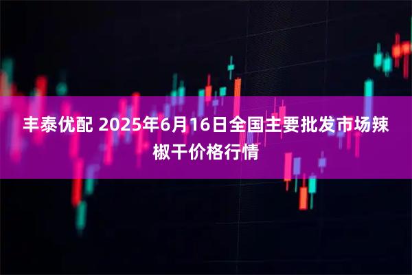 丰泰优配 2025年6月16日全国主要批发市场辣椒干价格行情