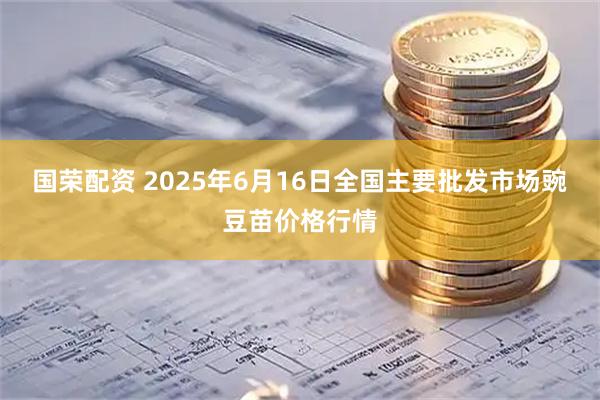 国荣配资 2025年6月16日全国主要批发市场豌豆苗价格行情