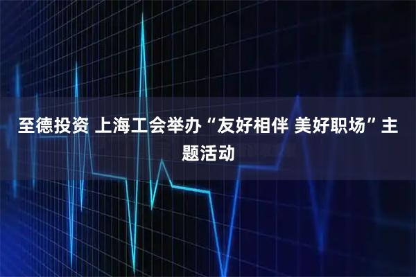 至德投资 上海工会举办“友好相伴&#32;美好职场”主题活动