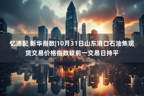 忆速配 新华指数|10月31日山东港口石油焦现货交易价格指数较前一交易日持平