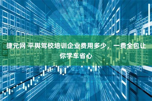 捷元网 平舆驾校培训企业费用多少，一费全包让你学车省心