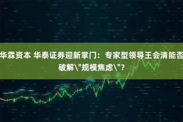 华霖资本 华泰证券迎新掌门：专家型领导王会清能否破解＂规模焦虑＂？