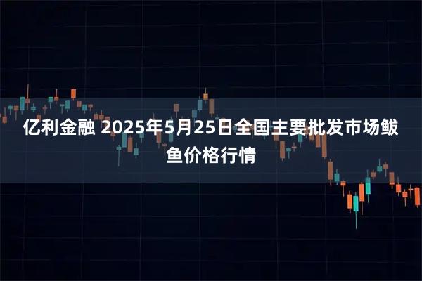 亿利金融 2025年5月25日全国主要批发市场鲅鱼价格行情