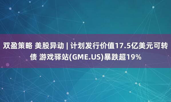 双盈策略 美股异动 | 计划发行价值17.5亿美元可转债 游戏驿站(GME.US)暴跌超19%