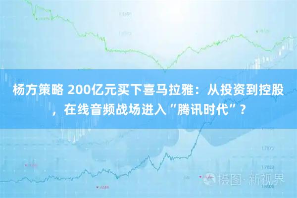 杨方策略 200亿元买下喜马拉雅：从投资到控股，在线音频战场进入“腾讯时代”？
