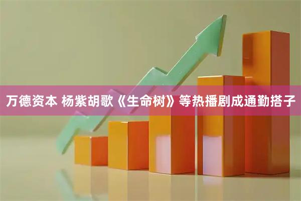 万德资本 杨紫胡歌《生命树》等热播剧成通勤搭子