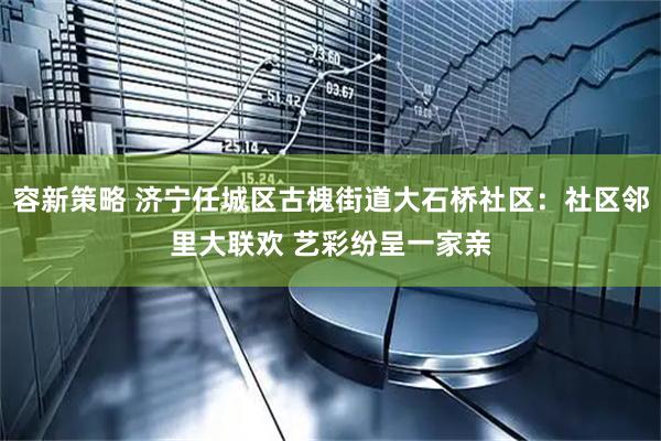 容新策略 济宁任城区古槐街道大石桥社区：社区邻里大联欢 艺彩纷呈一家亲