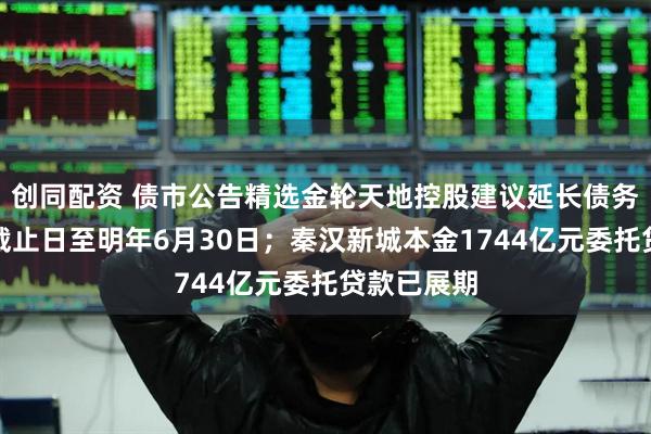 创同配资 债市公告精选金轮天地控股建议延长债务重组计划截止日至明年6月30日；秦汉新城本金1744亿元委托贷款已展期