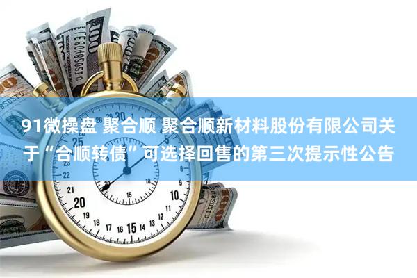 91微操盘 聚合顺 聚合顺新材料股份有限公司关于“合顺转债”可选择回售的第三次提示性公告