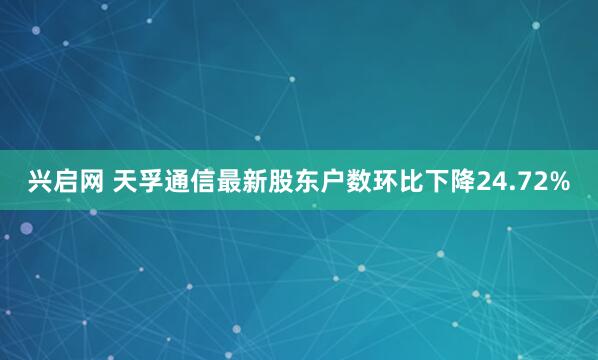 兴启网 天孚通信最新股东户数环比下降24.72%